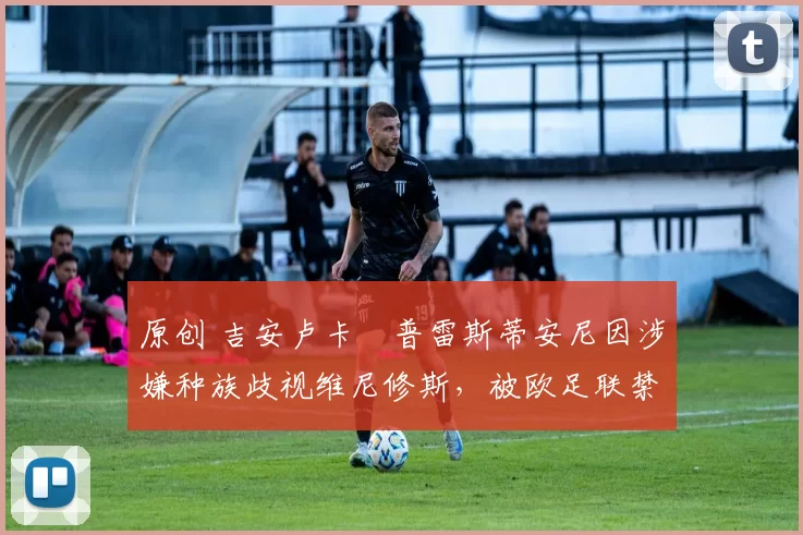 原创 吉安卢卡・普雷斯蒂安尼因涉嫌种族歧视维尼修斯，被欧足联禁赛