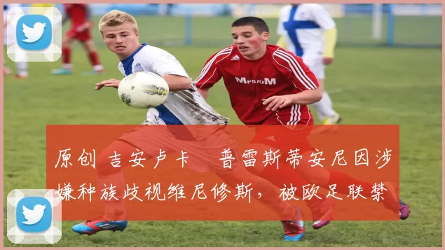 原创 吉安卢卡・普雷斯蒂安尼因涉嫌种族歧视维尼修斯，被欧足联禁赛