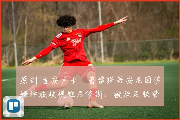 原创 吉安卢卡・普雷斯蒂安尼因涉嫌种族歧视维尼修斯，被欧足联禁赛