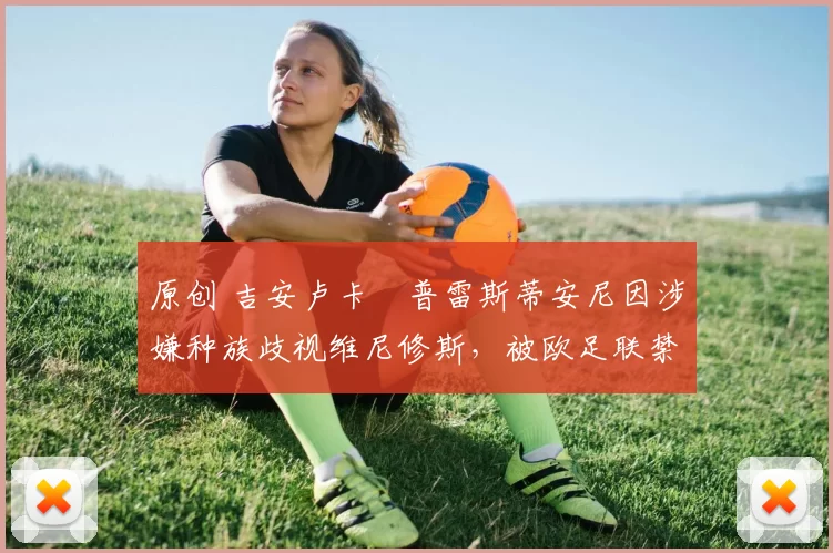 原创 吉安卢卡・普雷斯蒂安尼因涉嫌种族歧视维尼修斯,被欧足联禁赛