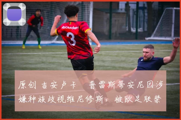 原创 吉安卢卡・普雷斯蒂安尼因涉嫌种族歧视维尼修斯，被欧足联禁赛