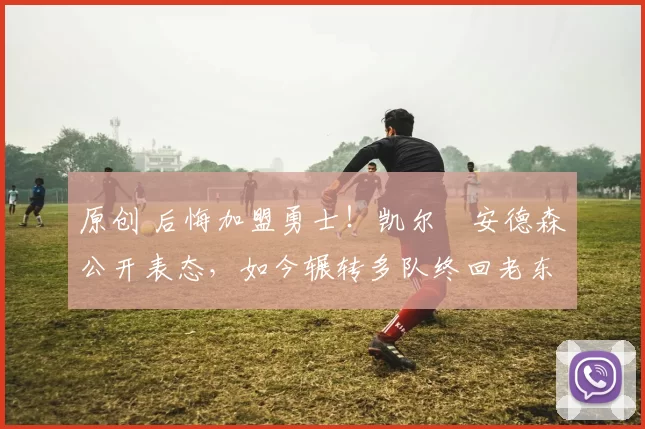 原创 后悔加盟勇士！凯尔・安德森公开表态，如今辗转多队终回老东家