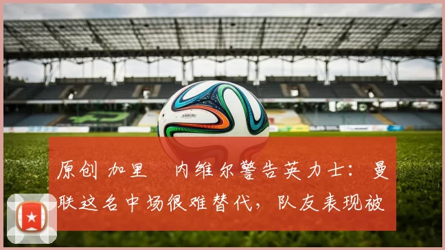 原创 加里・内维尔警告英力士：曼联这名中场很难替代，队友表现被赞 “离谱”