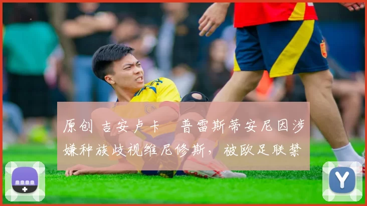 原创 吉安卢卡・普雷斯蒂安尼因涉嫌种族歧视维尼修斯，被欧足联禁赛