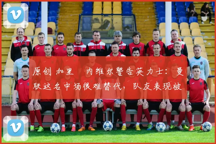原创 加里・内维尔警告英力士：曼联这名中场很难替代，队友表现被赞 “离谱”