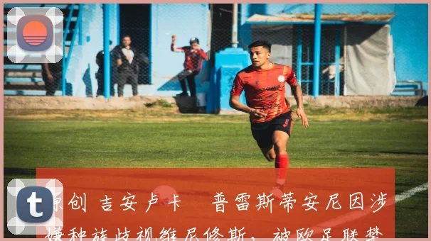 原创 吉安卢卡・普雷斯蒂安尼因涉嫌种族歧视维尼修斯，被欧足联禁赛