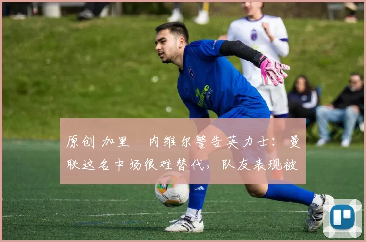 原创 加里・内维尔警告英力士：曼联这名中场很难替代，队友表现被赞 “离谱”