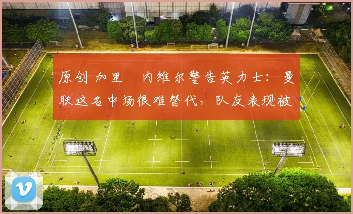 原创 加里・内维尔警告英力士：曼联这名中场很难替代，队友表现被赞 “离谱”