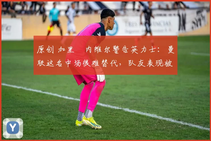 原创 加里・内维尔警告英力士:曼联这名中场很难替代,队友表现被赞 “离谱”