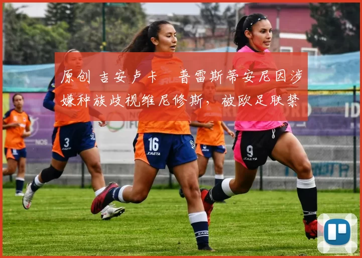 原创 吉安卢卡・普雷斯蒂安尼因涉嫌种族歧视维尼修斯，被欧足联禁赛