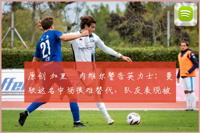 原创 加里・内维尔警告英力士:曼联这名中场很难替代,队友表现被赞 “离谱”