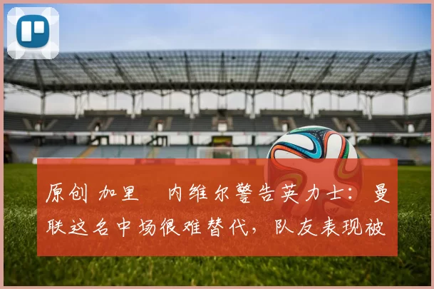 原创 加里・内维尔警告英力士：曼联这名中场很难替代，队友表现被赞 “离谱”