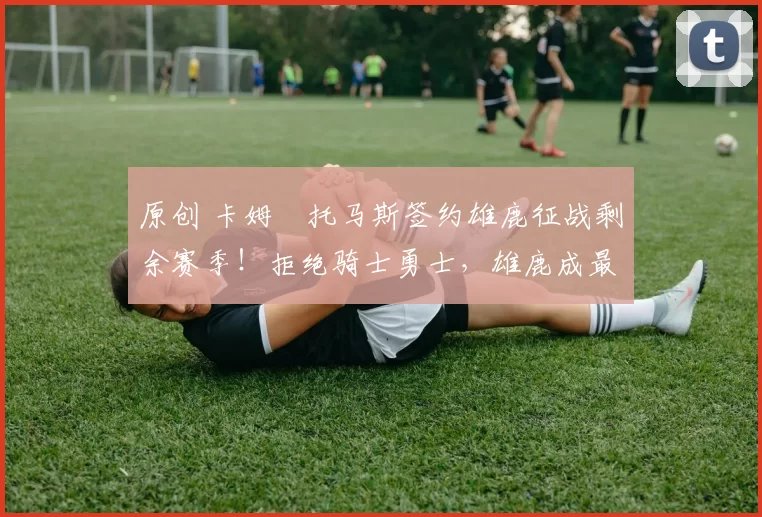 原创 卡姆・托马斯签约雄鹿征战剩余赛季！拒绝骑士勇士，雄鹿成最优选