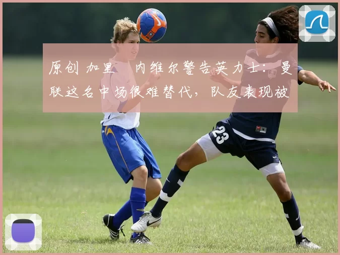原创 加里・内维尔警告英力士：曼联这名中场很难替代，队友表现被赞 “离谱”