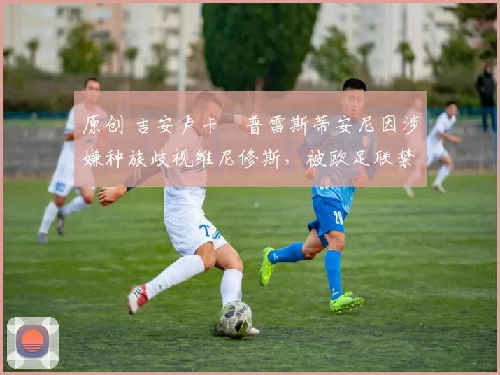 原创 吉安卢卡・普雷斯蒂安尼因涉嫌种族歧视维尼修斯，被欧足联禁赛