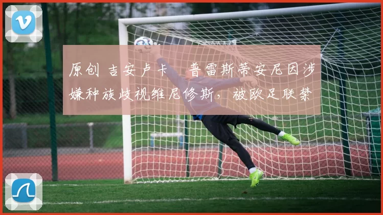 原创 吉安卢卡・普雷斯蒂安尼因涉嫌种族歧视维尼修斯，被欧足联禁赛
