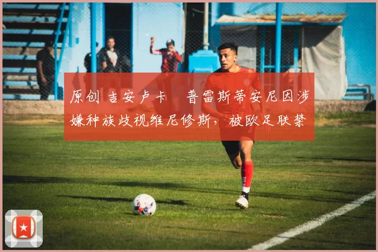 原创 吉安卢卡・普雷斯蒂安尼因涉嫌种族歧视维尼修斯，被欧足联禁赛