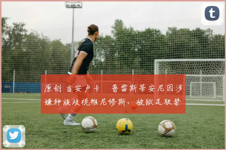 原创 吉安卢卡・普雷斯蒂安尼因涉嫌种族歧视维尼修斯,被欧足联禁赛