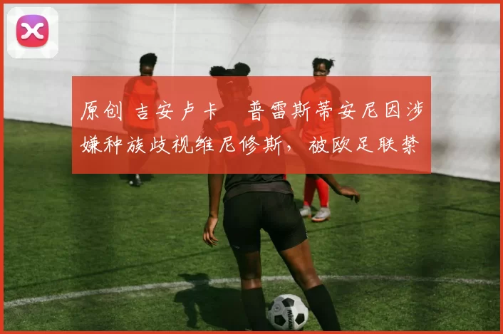 原创 吉安卢卡・普雷斯蒂安尼因涉嫌种族歧视维尼修斯，被欧足联禁赛