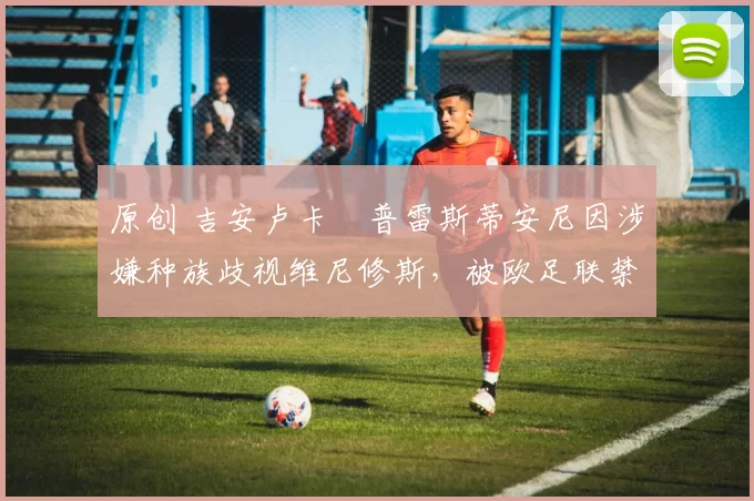 原创 吉安卢卡・普雷斯蒂安尼因涉嫌种族歧视维尼修斯，被欧足联禁赛