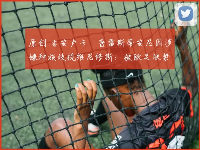 原创 吉安卢卡・普雷斯蒂安尼因涉嫌种族歧视维尼修斯，被欧足联禁赛