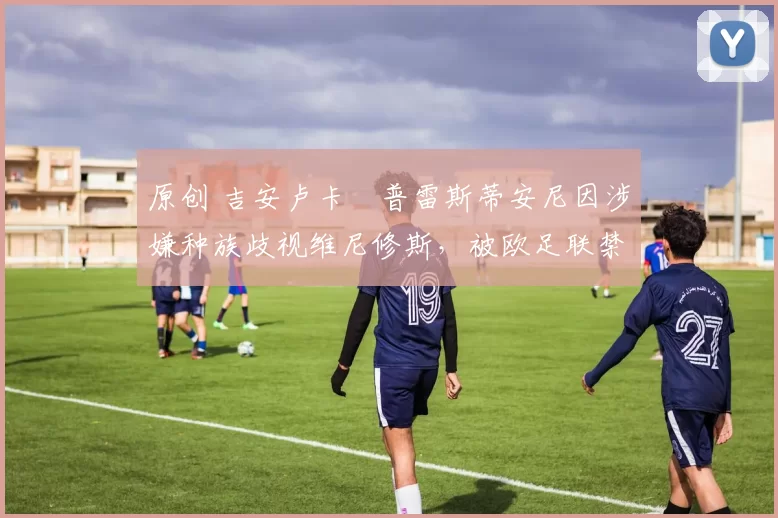 原创 吉安卢卡・普雷斯蒂安尼因涉嫌种族歧视维尼修斯，被欧足联禁赛