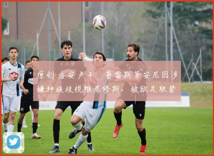 原创 吉安卢卡・普雷斯蒂安尼因涉嫌种族歧视维尼修斯,被欧足联禁赛