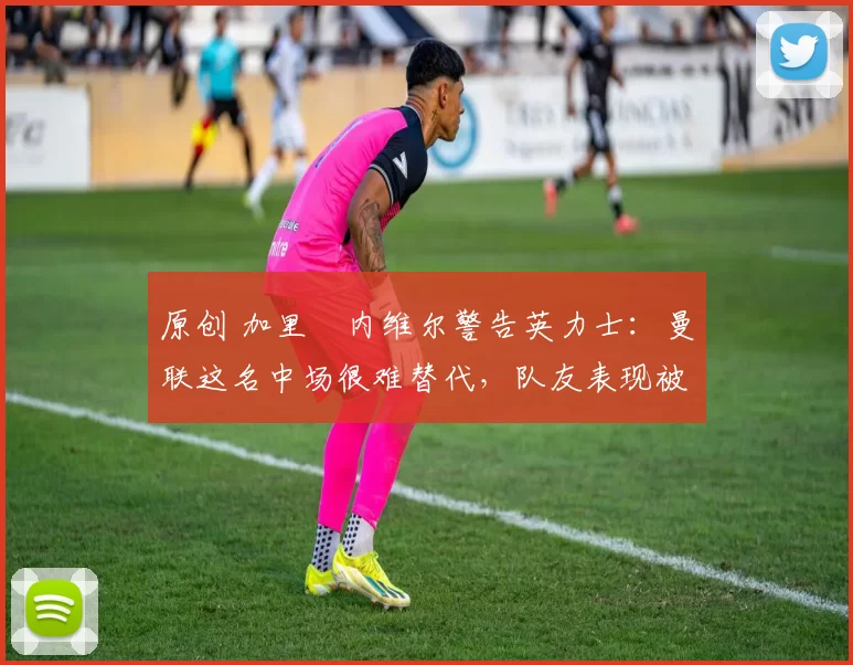 原创 加里・内维尔警告英力士:曼联这名中场很难替代,队友表现被赞 “离谱”