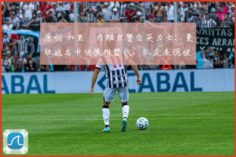 原创 加里・内维尔警告英力士：曼联这名中场很难替代，队友表现被赞 “离谱”