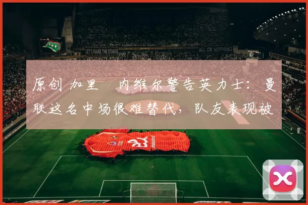 原创 加里・内维尔警告英力士：曼联这名中场很难替代，队友表现被赞 “离谱”