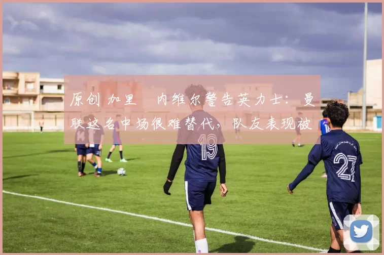 原创 加里・内维尔警告英力士：曼联这名中场很难替代，队友表现被赞 “离谱”