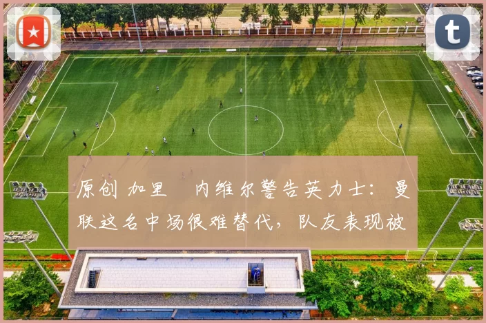 原创 加里・内维尔警告英力士：曼联这名中场很难替代，队友表现被赞 “离谱”