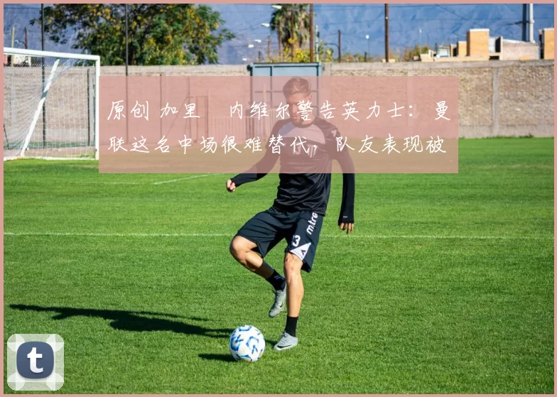 原创 加里・内维尔警告英力士：曼联这名中场很难替代，队友表现被赞 “离谱”