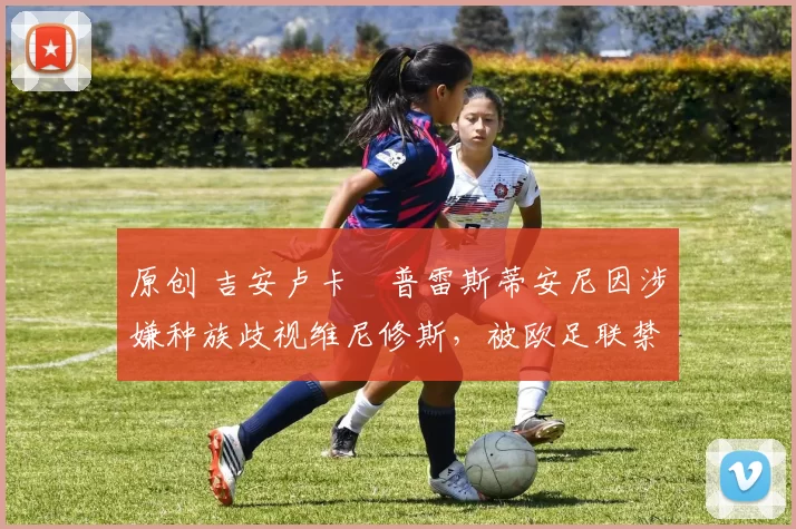 原创 吉安卢卡・普雷斯蒂安尼因涉嫌种族歧视维尼修斯，被欧足联禁赛