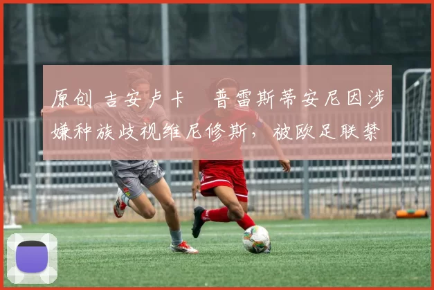 原创 吉安卢卡・普雷斯蒂安尼因涉嫌种族歧视维尼修斯，被欧足联禁赛
