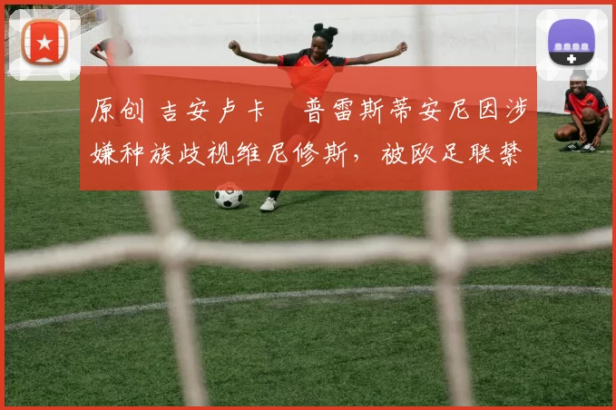 原创 吉安卢卡・普雷斯蒂安尼因涉嫌种族歧视维尼修斯，被欧足联禁赛