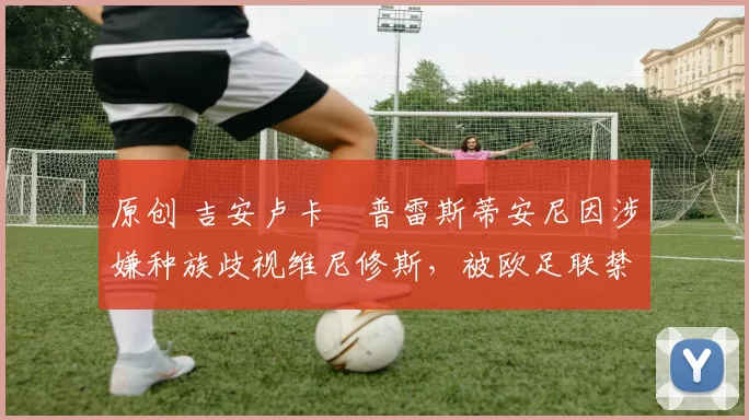 原创 吉安卢卡・普雷斯蒂安尼因涉嫌种族歧视维尼修斯，被欧足联禁赛