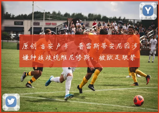 原创 吉安卢卡・普雷斯蒂安尼因涉嫌种族歧视维尼修斯，被欧足联禁赛