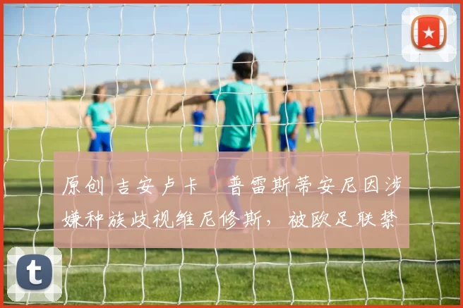 原创 吉安卢卡・普雷斯蒂安尼因涉嫌种族歧视维尼修斯，被欧足联禁赛