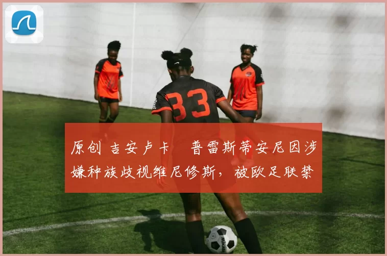 原创 吉安卢卡・普雷斯蒂安尼因涉嫌种族歧视维尼修斯，被欧足联禁赛