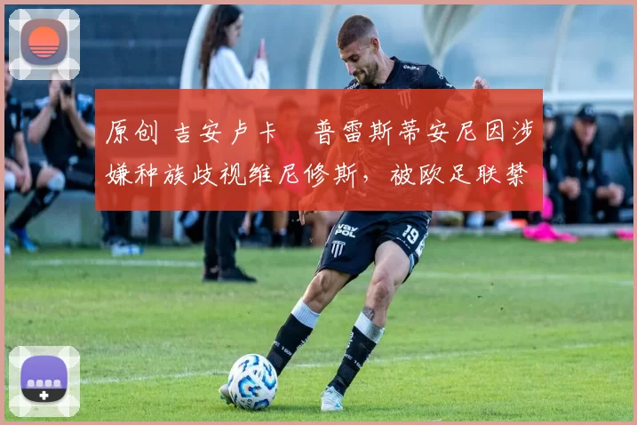 原创 吉安卢卡・普雷斯蒂安尼因涉嫌种族歧视维尼修斯，被欧足联禁赛