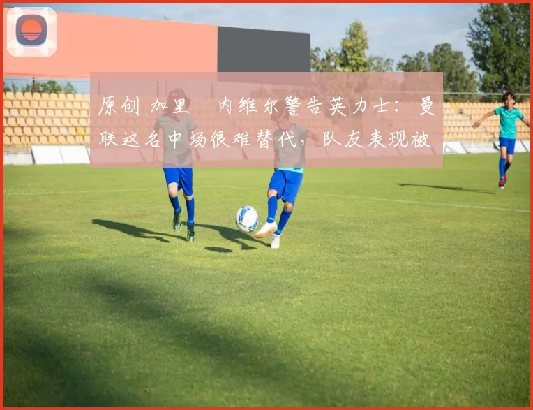 原创 加里・内维尔警告英力士：曼联这名中场很难替代，队友表现被赞 “离谱”