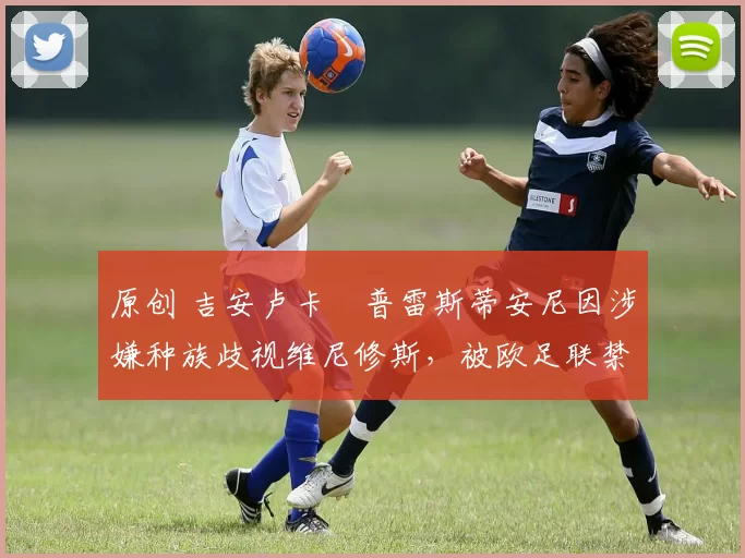 原创 吉安卢卡・普雷斯蒂安尼因涉嫌种族歧视维尼修斯，被欧足联禁赛