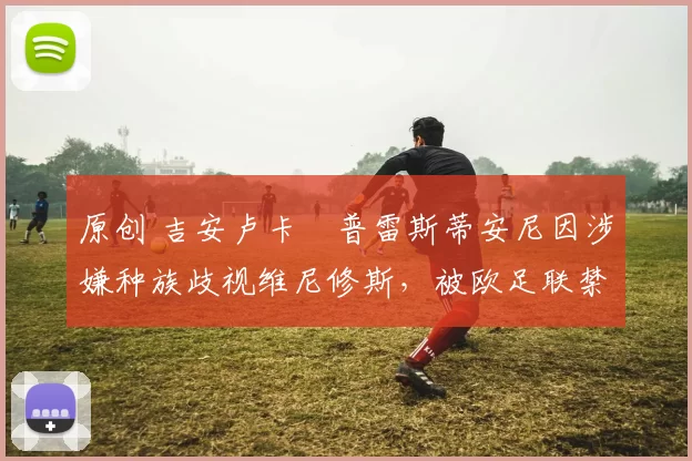 原创 吉安卢卡・普雷斯蒂安尼因涉嫌种族歧视维尼修斯，被欧足联禁赛