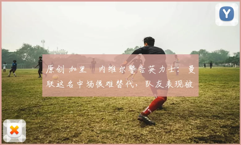 原创 加里・内维尔警告英力士：曼联这名中场很难替代，队友表现被赞 “离谱”