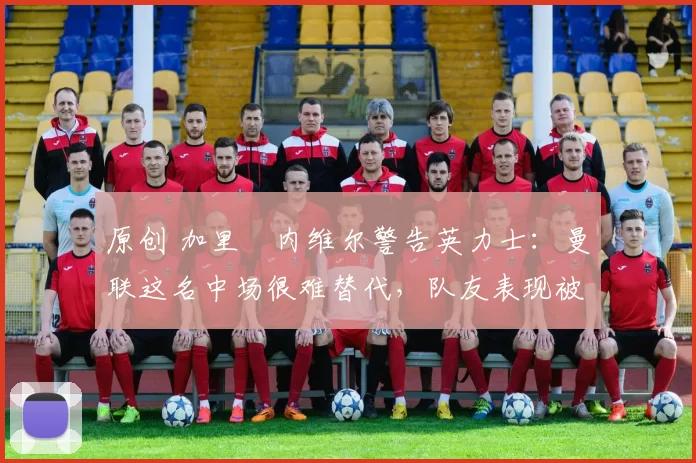 原创 加里・内维尔警告英力士：曼联这名中场很难替代，队友表现被赞 “离谱”