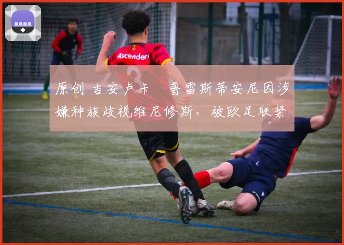 原创 吉安卢卡・普雷斯蒂安尼因涉嫌种族歧视维尼修斯，被欧足联禁赛