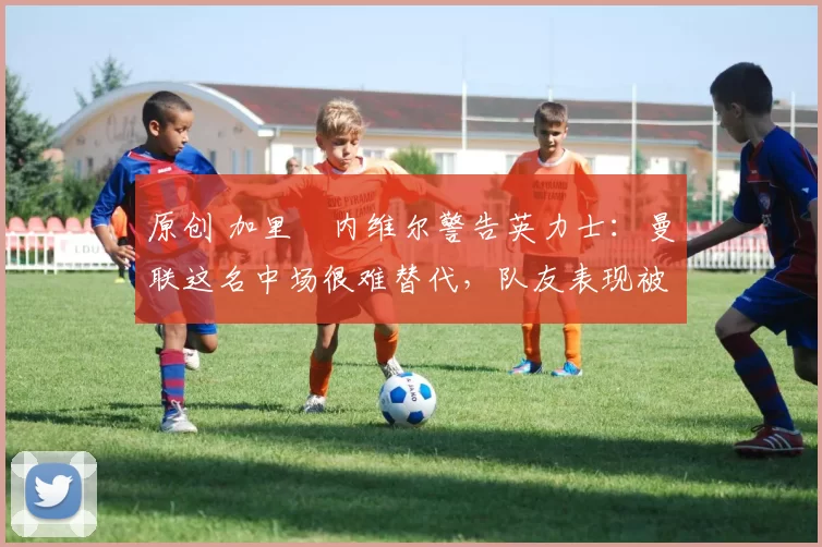 原创 加里・内维尔警告英力士：曼联这名中场很难替代，队友表现被赞 “离谱”