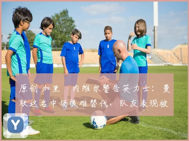 原创 加里・内维尔警告英力士：曼联这名中场很难替代，队友表现被赞 “离谱”