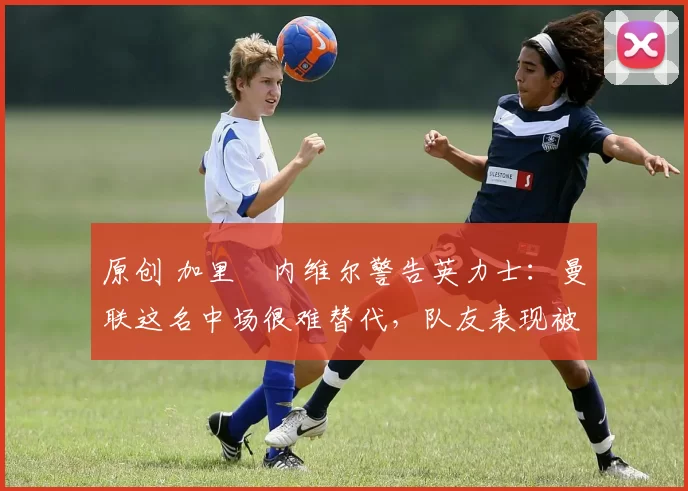 原创 加里・内维尔警告英力士：曼联这名中场很难替代，队友表现被赞 “离谱”